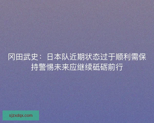 冈田武史：日本队近期状态过于顺利需保持警惕未来应继续砥砺前行