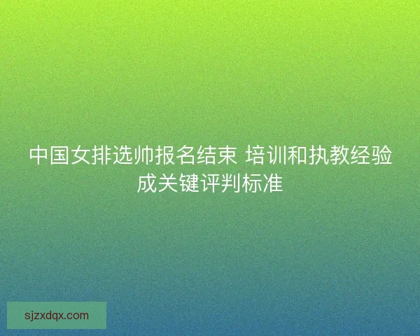 中国女排选帅报名结束 培训和执教经验成关键评判标准
