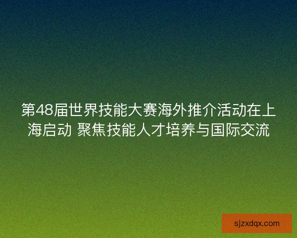 第48届世界技能大赛海外推介活动在上海启动 聚焦技能人才培养与国际交流