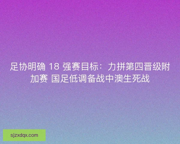 足协明确 18 强赛目标：力拼第四晋级附加赛 国足低调备战中澳生死战