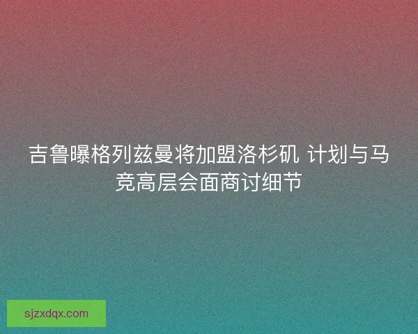 吉鲁曝格列兹曼将加盟洛杉矶 计划与马竞高层会面商讨细节