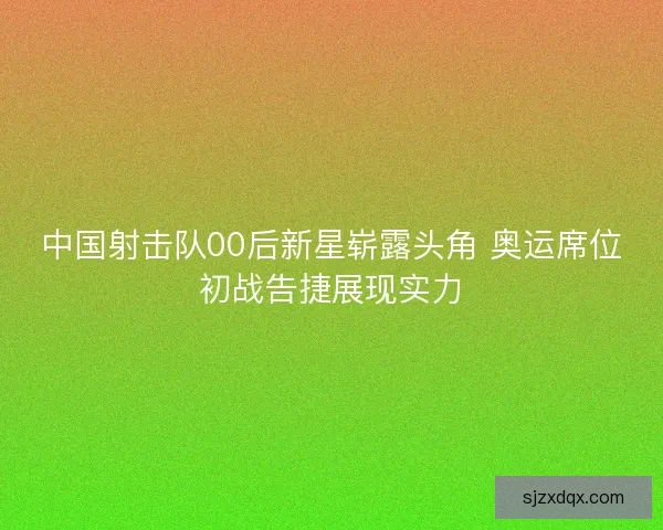 中国射击队00后新星崭露头角 奥运席位初战告捷展现实力