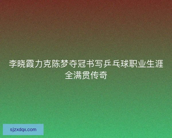 李晓霞力克陈梦夺冠书写乒乓球职业生涯全满贯传奇