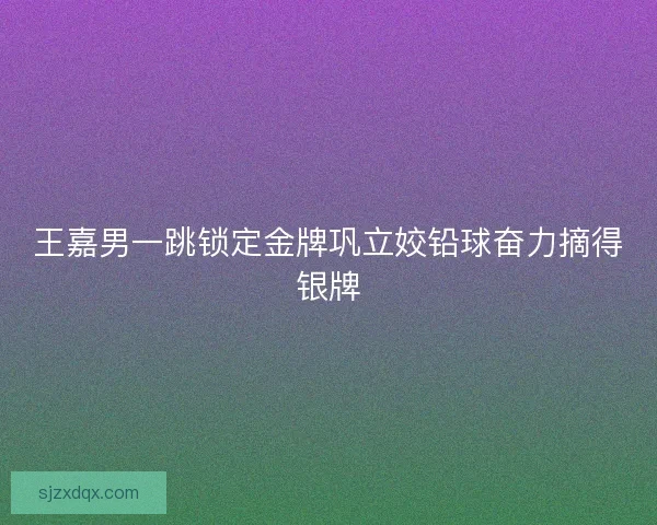 王嘉男一跳锁定金牌巩立姣铅球奋力摘得银牌