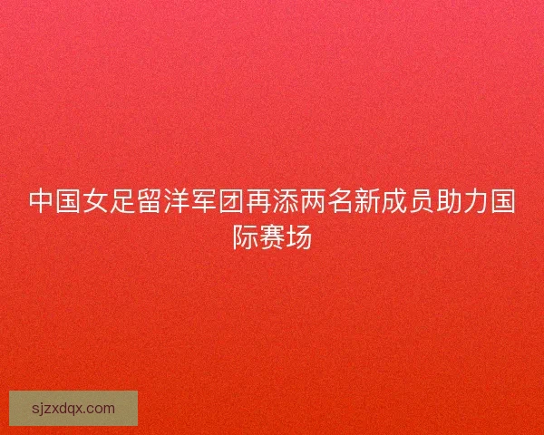 中国女足留洋军团再添两名新成员助力国际赛场